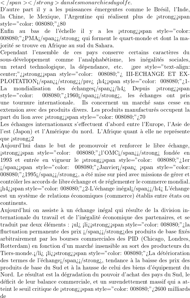 </span></strong> dans les monarchies du golfe.  D'autre part il y a les puissances &eacute;mergentes comme le Br&eacute;sil, l'Inde, la Chine, le Mexique, l'Argentine qui r&eacute;alisent plus de <strong><span style="color: #008080;">80%</span></strong> de la production industrielle du Tiers-monde.  Enfin au bas de l'&eacute;chelle il y a les <strong><span style="color: #008080;">PMA</span></strong> qui forment le quart-monde et dont la majorit&eacute; se trouve en Afrique au sud du Sahara.  Cependant l'ensemble de ces pays conserve certains caract&egrave;res du sous-d&eacute;veloppement comme l'analphab&eacute;tisme, les in&eacute;galit&eacute;s sociales, un retard technologique, la d&eacute;pendance, etc. <pre style="text-align: center;"><strong><span style="color: #008080;"> III-ECHANGE ET EXPLOITATION</span></strong></pre> <h4><span style="color: #008080;">1-La mondialisation des &eacute;changes</span></h4> Depuis <strong><span style="color: #008080;">1960</span></strong>, les &eacute;changes ont pris une tournure internationale. Ils concernent un march&eacute; sans cesse en extension avec des produits divers. Les produits manufactur&eacute;s occupent la part du lion avec <strong><span style="color: #008080;">70%</span></strong> des &eacute;changes internationaux. Par contre les mati&egrave;res premi&egrave;res agricoles, &eacute;nerg&eacute;tiques et mini&egrave;res ne p&egrave;sent pas lourd dans la balance commerciale internationale.  Les &eacute;changes internationaux s'effectuent d'abord entre l'Europe, l'Asie de l'est (Japon) et l'Am&eacute;rique du nord. L'Afrique quant &agrave; elle ne repr&eacute;sente que <strong>2%</strong> du commerce mondial. Certains pays, pour mieux d&eacute;velopper leur commerce, ont cr&eacute;&eacute; de grands ensembles. C'est le cas de l'<strong><span style="color: #008080;">ALENA </span></strong>(Accord de Libre Echange Nord-Am&eacute;ricain) qui regroupe les USA, le Canada, le Mexique, de l'<strong><span style="color: #008080;">OCDE</span></strong> (Organisme de Coop&eacute;ration et de D&eacute;veloppement Economique) qui regroupe plusieurs &eacute;tats europ&eacute;ens, les USA, le Canada, le Japon,la Cor&eacute;e du Sud, le Mexique, le <strong><span style="color: #008080;">MERCOSUR</span></strong> (Mercado Comun del Sur) etc.  Aujourd'hui dans le but de promouvoir et renforcer le libre &eacute;change, <strong><span style="color: #008080;">l'OMC</span></strong> fond&eacute;e en 1993 et entr&eacute;e en vigueur le <strong><span style="color: #008080;">1er </span><span style="color: #008080;">Janvier</span> <span style="color: #008080;">1995</span></strong>, a &eacute;t&eacute; mise sur pied avec missions de g&eacute;rer et contr&ocirc;ler les accords de libre &eacute;change et de r&eacute;glementer le commerce mondial. <h4><span style="color: #008080;">2-L'&eacute;change in&eacute;gal</span></h4> L'&eacute;change est un syst&egrave;me de relations &eacute;conomiques (commerce) &eacute;tablis entre &eacute;tats ou continents.  Aujourd'hui on assiste &agrave; un &eacute;change in&eacute;gal qui r&eacute;sulte de la division internationale du travail et de l'in&eacute;galit&eacute; &eacute;conomique des partenaires, et se traduit par deux &eacute;l&eacute;ments : <ul>  	<li><strong><span style="color: #008080;">la fluctuation permanente des prix </span></strong>des produits de base fix&eacute;s arbitrairement par les bourses commerciales des PID (Chicago, Londres, Rotterdam) en fonction d'un march&eacute; insensible au sort des producteurs du Tiers-monde.</li>  	<li><strong><span style="color: #008080;">La d&eacute;t&eacute;rioration des termes de l'&eacute;change</span></strong>, tendance &agrave; la baisse des prix des produits de base du Sud et &agrave; la hausse de celui des biens d'&eacute;quipement du Nord. Le r&eacute;sultat est la d&eacute;gradation du pouvoir d'achat des pays du Sud, le d&eacute;ficit de leur balance commerciale, et un surendettement massif qui a atteint le seuil critique de <strong><span style="color: #008080;">2600 milliards de